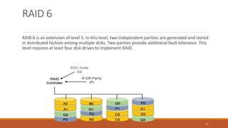 RAID 6
RAID 6 is an extension of level 5. In this level, two independent parities are generated and stored
in distributed fashion among multiple disks. Two parities provide additional fault tolerance. This
level requires at least four disk drives to implement RAID.
10
 