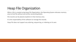 Heap File Organization
When a file is created using Heap File Organization, the Operating System allocates memory
area to that file without any further accounting details.
File records can be placed anywhere in that memory area.
It is the responsibility of the software to manage the records.
Heap File does not support any ordering, sequencing, or indexing on its own.
12
 