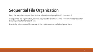 Sequential File Organization
Every file record contains a data field (attribute) to uniquely identify that record.
In sequential file organization, records are placed in the file in some sequential order based on
the unique key field or search key.
Practically, it is not possible to store all the records sequentially in physical form.
13
 