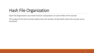 Hash File Organization
Hash File Organization uses Hash function computation on some fields of the records.
The output of the hash function determines the location of disk block where the records are to
be placed.
14
 