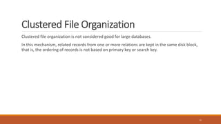 Clustered File Organization
Clustered file organization is not considered good for large databases.
In this mechanism, related records from one or more relations are kept in the same disk block,
that is, the ordering of records is not based on primary key or search key.
15
 