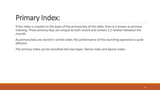 Primary Index:
If the index is created on the basis of the primary key of the table, then it is known as primary
indexing. These primary keys are unique to each record and contain 1:1 relation between the
records.
As primary keys are stored in sorted order, the performance of the searching operation is quite
efficient.
The primary index can be classified into two types: Dense index and Sparse index.
20
 