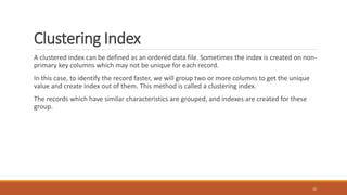 Clustering Index
A clustered index can be defined as an ordered data file. Sometimes the index is created on non-
primary key columns which may not be unique for each record.
In this case, to identify the record faster, we will group two or more columns to get the unique
value and create index out of them. This method is called a clustering index.
The records which have similar characteristics are grouped, and indexes are created for these
group.
22
 