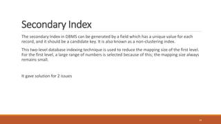 Secondary Index
The secondary Index in DBMS can be generated by a field which has a unique value for each
record, and it should be a candidate key. It is also known as a non-clustering index.
This two-level database indexing technique is used to reduce the mapping size of the first level.
For the first level, a large range of numbers is selected because of this; the mapping size always
remains small.
It gave solution for 2 issues
24
 