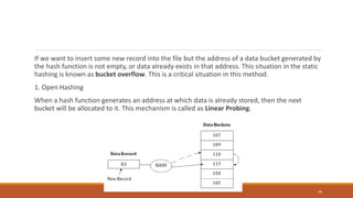 If we want to insert some new record into the file but the address of a data bucket generated by
the hash function is not empty, or data already exists in that address. This situation in the static
hashing is known as bucket overflow. This is a critical situation in this method.
1. Open Hashing
When a hash function generates an address at which data is already stored, then the next
bucket will be allocated to it. This mechanism is called as Linear Probing.
40
 