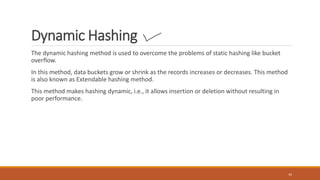 Dynamic Hashing
The dynamic hashing method is used to overcome the problems of static hashing like bucket
overflow.
In this method, data buckets grow or shrink as the records increases or decreases. This method
is also known as Extendable hashing method.
This method makes hashing dynamic, i.e., it allows insertion or deletion without resulting in
poor performance.
42
 