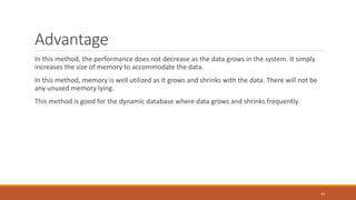 Advantage
In this method, the performance does not decrease as the data grows in the system. It simply
increases the size of memory to accommodate the data.
In this method, memory is well utilized as it grows and shrinks with the data. There will not be
any unused memory lying.
This method is good for the dynamic database where data grows and shrinks frequently.
44
 