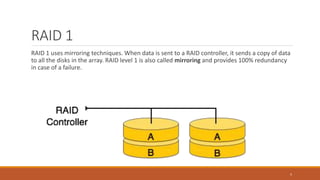 RAID 1
RAID 1 uses mirroring techniques. When data is sent to a RAID controller, it sends a copy of data
to all the disks in the array. RAID level 1 is also called mirroring and provides 100% redundancy
in case of a failure.
5
 