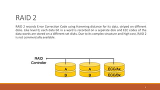RAID 2
RAID 2 records Error Correction Code using Hamming distance for its data, striped on different
disks. Like level 0, each data bit in a word is recorded on a separate disk and ECC codes of the
data words are stored on a different set disks. Due to its complex structure and high cost, RAID 2
is not commercially available.
6
 