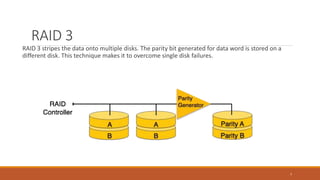 RAID 3
RAID 3 stripes the data onto multiple disks. The parity bit generated for data word is stored on a
different disk. This technique makes it to overcome single disk failures.
7
 