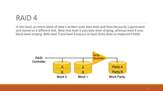 RAID 4
In this level, an entire block of data is written onto data disks and then the parity is generated
and stored on a different disk. Note that level 3 uses byte-level striping, whereas level 4 uses
block-level striping. Both level 3 and level 4 require at least three disks to implement RAID.
8
 