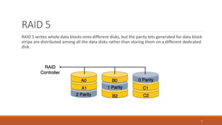 RAID 5
RAID 5 writes whole data blocks onto different disks, but the parity bits generated for data block
stripe are distributed among all the data disks rather than storing them on a different dedicated
disk.
9
 