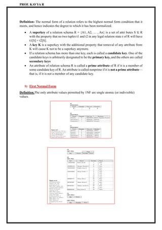 PROF. KAVYA R
Definition- The normal form of a relation refers to the highest normal form condition that it
meets, and hence indicates the degree to which it has been normalized.
• A superkey of a relation schema R = {A1, A2, … , An} is a set of attri butes S ⊆ R
with the property that no two tuples t1 and t2 in any legal relation state r of R will have
t1[S] = t2[S].
• A key K is a superkey with the additional property that removal of any attribute from
K will cause K not to be a superkey anymore.
• If a relation schema has more than one key, each is called a candidate key. One of the
candidate keys is arbitrarily designated to be the primary key, and the others are called
secondary keys
• An attribute of relation schema R is called a prime attribute of R if it is a member of
some candidate key of R.An attribute is called nonprime if it is not a prime attribute—
that is, if it is not a member of any candidate key.
1) First Normal Form
Definition.The only attribute values permitted by 1NF are single atomic (or indivisible)
values.
 