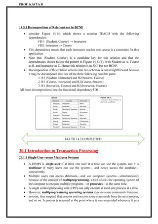 PROF. KAVYA R
14.5.1 Decomposition of Relations not in BCNF
• consider Figure 14.14, which shows a relation TEACH with the following
dependencies:
FD1: {Student, Course} → Instructor
FD2: Instructor → Course
• This dependency means that each instructor teaches one course is a constraint for this
application.
• Note that {Student, Course} is a candidate key for this relation and that the
dependencies shown follow the pattern in Figure 14.13(b), with Student as A, Course
as B, and Instructor as C. Hence this relation is in 3NF but not BCNF.
• Decomposition of this relation schema into two schemas is not straightforward because
it may be decomposed into one of the three following possible pairs:
1. R1 (Student, Instructor) and R2(Student, Course)
2. R1 (Course, Instructor) and R2(Course, Student)
3. R1 (Instructor, Course) and R2(Instructor, Student)
All three decompositions lose the functional dependency FD1.
20.1 Introduction to Transaction Processing
20.1.1 Single-User versus Multiuser Systems
• A DBMS is single-user if at most one user at a time can use the system, and it is
multiuser if many users can use the system— and hence access the database—
concurrently.
• Multiple users can access databases—and use computer systems—simultaneously
because of the concept of multiprogramming, which allows the operating system of
the computer to execute multiple programs—or processes—at the same time.
• A single central processing unit (CPU) can only execute at most one process at a time.
• However, multiprogramming operating systems execute some commands from one
• process, then suspend that process and execute some commands from the next process,
and so on. A process is resumed at the point where it was suspended whenever it gets
14.1 TO 14.3 COMPLETED
 