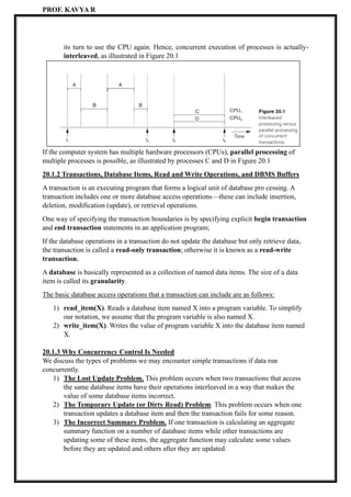 PROF. KAVYA R
its turn to use the CPU again. Hence, concurrent execution of processes is actually-
interleaved, as illustrated in Figure 20.1
If the computer system has multiple hardware processors (CPUs), parallel processing of
multiple processes is possible, as illustrated by processes C and D in Figure 20.1
20.1.2 Transactions, Database Items, Read and Write Operations, and DBMS Buffers
A transaction is an executing program that forms a logical unit of database pro cessing. A
transaction includes one or more database access operations—these can include insertion,
deletion, modification (update), or retrieval operations.
One way of specifying the transaction boundaries is by specifying explicit begin transaction
and end transaction statements in an application program;
If the database operations in a transaction do not update the database but only retrieve data,
the transaction is called a read-only transaction; otherwise it is known as a read-write
transaction.
A database is basically represented as a collection of named data items. The size of a data
item is called its granularity.
The basic database access operations that a transaction can include are as follows:
1) read_item(X). Reads a database item named X into a program variable. To simplify
our notation, we assume that the program variable is also named X.
2) write_item(X). Writes the value of program variable X into the database item named
X.
20.1.3 Why Concurrency Control Is Needed
We discuss the types of problems we may encounter simple transactions if data run
concurrently.
1) The Lost Update Problem. This problem occurs when two transactions that access
the same database items have their operations interleaved in a way that makes the
value of some database items incorrect.
2) The Temporary Update (or Dirty Read) Problem. This problem occurs when one
transaction updates a database item and then the transaction fails for some reason.
3) The Incorrect Summary Problem. If one transaction is calculating an aggregate
summary function on a number of database items while other transactions are
updating some of these items, the aggregate function may calculate some values
before they are updated and others after they are updated.
 
