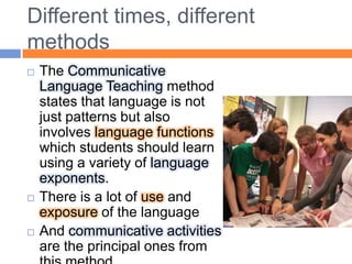 Different times, differentmethodsTheCommunicativeLanguageTeachingmethodstatesthatlanguageisnotjustpatternsbutalsoinvolveslanguagefunctionswhichstudentsshouldlearnusing a variety of languageexponents. Thereis a lot of use and exposure of thelanguageAnd communicativeactivitiesare theprincipal onesfromthismethod..