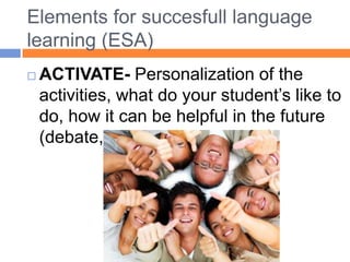 Elementsforsuccesfulllanguage learning (ESA)ACTIVATE- Personalization of theactivities, what do yourstudent’sliketo do, howit can behelpful in thefuture (debate, role play, etc.)