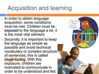 Acquisition and learningIn order to obtain language acquisition, some conditions must be met. Children must be exposed to the language a lot, it is the most vital element. Secondly, it is important to keep the language as simple as possible and avoid technical vocabulary or complex structure of sentences; this is called rough-tuning. With this exposure, children are motivated to communicate in order to be understood and fed. 