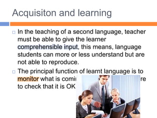 Acquisiton and learningIn the teaching of a second language, teacher must be able to give the learner comprehensible input, this means, language students can more or less understand but are not able to reproduce.The principal function of learnt language is to monitor what is coming from our aquired store to check that it is OK.  