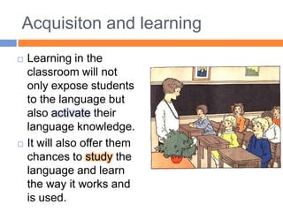 Acquisiton and learningLearning in the classroom will not only expose students to the language but also activate their language knowledge.It will also offer them chances to study the language and learn the way it works and is used.