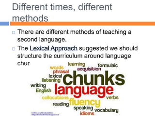 Different times, differentmethodsThere are different methods of teaching a second language. The Lexical Approach suggested we should structure the curriculumaround language chunks.