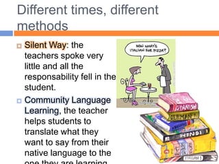 Different times, differentmethodsSilent Way: the teachers spoke very little and all the responsability fell in the student.Community Language Learning, the teacher helps students to translate what they want to say from their native language to the one they are learning.