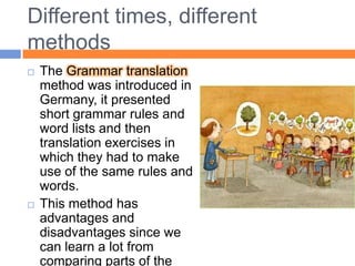 Different times, differentmethodsTheGrammar translation method was introduced in Germany, it presented short grammar rules and word lists and then translation exercises in which they had to make use of the same rules and words.This method has advantages and disadvantages since we can learn a lot from comparing parts of the second language with our mother tongue. 