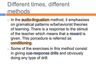 Different times, differentmethodsIn the audio-lingualismmethod, it emphasises on gramatical patterns w/behaviorist theories of learning. There is a response to the stimuli of the teacher which means that a reward is given. This porcedure is referred as conditioning. Some of the exercises in this method consist in giving cue-response drills and obviously doing any type of drill.