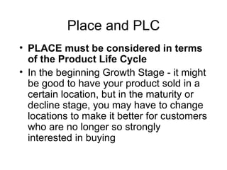 Place and PLC PLACE must be considered in terms of the Product Life Cycle In the beginning Growth Stage - it might be good to have your product sold in a certain location, but in the maturity or decline stage, you may have to change locations to make it better for customers who are no longer so strongly interested in buying 
