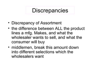 Discrepancies Discrepancy of Assortment the difference between ALL the product lines a mfg. Makes, and what the wholesaler wants to sell, and what the consumer will buy middlemen, break this amount down into different selections which the wholesalers want 
