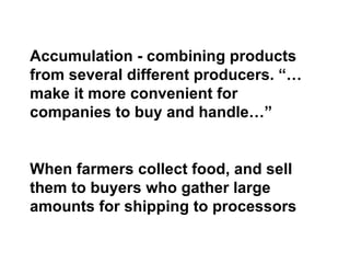 Accumulation - combining products from several different producers. “… make it more convenient for companies to buy and handle…” When farmers collect food, and sell them to buyers who gather large amounts for shipping to processors 