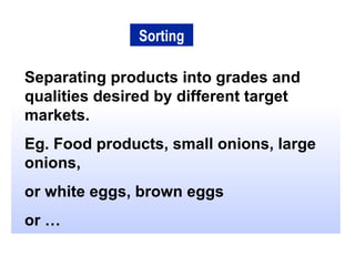 Separating products into grades and qualities desired by different target markets. Eg. Food products, small onions, large onions, or white eggs, brown eggs or … Sorting 