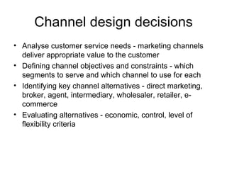 Channel design decisions Analyse customer service needs - marketing channels deliver appropriate value to the customer Defining channel objectives and constraints - which segments to serve and which channel to use for each Identifying key channel alternatives - direct marketing, broker, agent, intermediary, wholesaler, retailer, e-commerce Evaluating alternatives - economic, control, level of flexibility criteria 