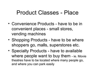 Product Classes - Place Convenience Products - have to be in convenient places - small stores, vending machines Shopping Products - have to be where shoppers go, malls, superstores etc. Specialty Products - have to available where people want to buy them  - ie. Movie theatres have to be located where many people go, and where you can park easily 