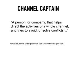 CHANNEL CAPTAIN “ A person, or company, that helps direct the activities of a whole channel, and tries to avoid, or solve conflicts…” However, some older products don’t have such a position. 