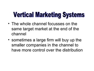 The whole channel focusses on the same target market at the end of the channel sometimes a large firm will buy up the smaller companies in the channel to have more control over the distribution Vertical Marketing Systems 