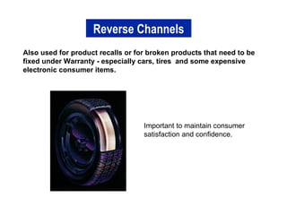 Also used for product recalls or for broken products that need to be fixed under Warranty - especially cars, tires  and some expensive electronic consumer items. Reverse Channels Important to maintain consumer satisfaction and confidence. 
