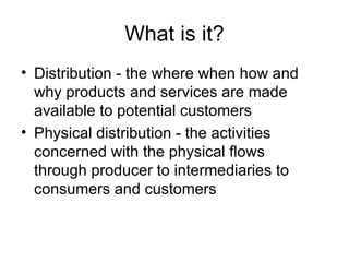 What is it? Distribution - the where when how and why products and services are made available to potential customers Physical distribution - the activities concerned with the physical flows  through producer to intermediaries to consumers and customers  