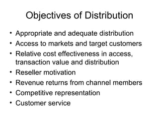 Objectives of Distribution Appropriate and adequate distribution Access to markets and target customers Relative cost effectiveness in access, transaction value and distribution Reseller motivation Revenue returns from channel members Competitive representation Customer service 