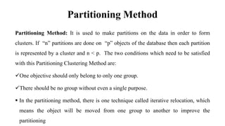 Partitioning Method
Partitioning Method: It is used to make partitions on the data in order to form
clusters. If “n” partitions are done on “p” objects of the database then each partition
is represented by a cluster and n < p. The two conditions which need to be satisfied
with this Partitioning Clustering Method are:
One objective should only belong to only one group.
There should be no group without even a single purpose.
 In the partitioning method, there is one technique called iterative relocation, which
means the object will be moved from one group to another to improve the
partitioning
 