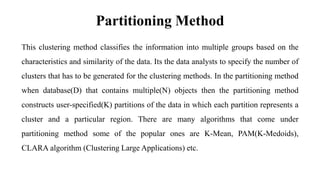Partitioning Method
This clustering method classifies the information into multiple groups based on the
characteristics and similarity of the data. Its the data analysts to specify the number of
clusters that has to be generated for the clustering methods. In the partitioning method
when database(D) that contains multiple(N) objects then the partitioning method
constructs user-specified(K) partitions of the data in which each partition represents a
cluster and a particular region. There are many algorithms that come under
partitioning method some of the popular ones are K-Mean, PAM(K-Medoids),
CLARA algorithm (Clustering Large Applications) etc.
 