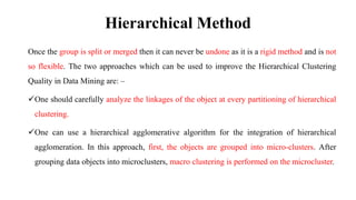 Hierarchical Method
Once the group is split or merged then it can never be undone as it is a rigid method and is not
so flexible. The two approaches which can be used to improve the Hierarchical Clustering
Quality in Data Mining are: –
One should carefully analyze the linkages of the object at every partitioning of hierarchical
clustering.
One can use a hierarchical agglomerative algorithm for the integration of hierarchical
agglomeration. In this approach, first, the objects are grouped into micro-clusters. After
grouping data objects into microclusters, macro clustering is performed on the microcluster.
 