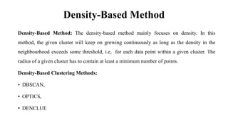 Density-Based Method
Density-Based Method: The density-based method mainly focuses on density. In this
method, the given cluster will keep on growing continuously as long as the density in the
neighbourhood exceeds some threshold, i.e, for each data point within a given cluster. The
radius of a given cluster has to contain at least a minimum number of points.
Density-Based Clustering Methods:
• DBSCAN,
• OPTICS,
• DENCLUE
 