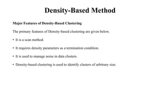 Density-Based Method
Major Features of Density-Based Clustering
The primary features of Density-based clustering are given below.
• It is a scan method.
• It requires density parameters as a termination condition.
• It is used to manage noise in data clusters.
• Density-based clustering is used to identify clusters of arbitrary size.
 