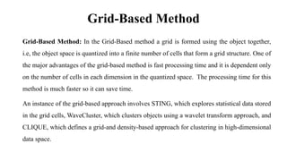 Grid-Based Method
Grid-Based Method: In the Grid-Based method a grid is formed using the object together,
i.e, the object space is quantized into a finite number of cells that form a grid structure. One of
the major advantages of the grid-based method is fast processing time and it is dependent only
on the number of cells in each dimension in the quantized space. The processing time for this
method is much faster so it can save time.
An instance of the grid-based approach involves STING, which explores statistical data stored
in the grid cells, WaveCluster, which clusters objects using a wavelet transform approach, and
CLIQUE, which defines a grid-and density-based approach for clustering in high-dimensional
data space.
 