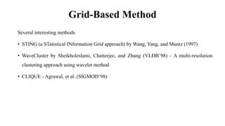 Grid-Based Method
Several interesting methods
• STING (a STatistical INformation Grid approach) by Wang, Yang, and Muntz (1997)
• WaveCluster by Sheikholeslami, Chatterjee, and Zhang (VLDB’98) - A multi-resolution
clustering approach using wavelet method
• CLIQUE - Agrawal, et al. (SIGMOD’98)
 