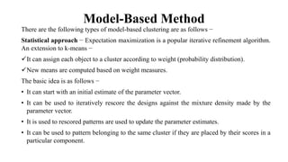 Model-Based Method
There are the following types of model-based clustering are as follows −
Statistical approach − Expectation maximization is a popular iterative refinement algorithm.
An extension to k-means −
It can assign each object to a cluster according to weight (probability distribution).
New means are computed based on weight measures.
The basic idea is as follows −
• It can start with an initial estimate of the parameter vector.
• It can be used to iteratively rescore the designs against the mixture density made by the
parameter vector.
• It is used to rescored patterns are used to update the parameter estimates.
• It can be used to pattern belonging to the same cluster if they are placed by their scores in a
particular component.
 