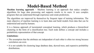 Model-Based Method
Machine learning approach − Machine learning is an approach that makes complex
algorithms for huge data processing and supports results to its users. It uses complex
programs that can understand through experience and create predictions.
The algorithms are improved by themselves by frequent input of training information. The
main objective of machine learning is to learn data and build models from data that can be
understood and used by humans.
It is a famous approach of incremental conceptual learning, which produces a hierarchical
clustering in the form of a classification tree. Each node defines a concept and includes a
probabilistic representation of that concept.
Limitations:
• The assumption that the attributes are independent of each other is often too strong because
correlation can exist.
• It is not suitable for clustering large database data, skewed trees, and expensive probability
distributions.
 