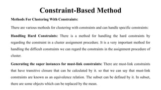 Constraint-Based Method
Methods For Clustering With Constraints:
There are various methods for clustering with constraints and can handle specific constraints:
Handling Hard Constraints: There is a method for handling the hard constraints by
regarding the constraint in a cluster assignment procedure. It is a very important method for
handling the difficult constraints we can regard the constraints in the assignment procedure of
cluster.
Generating the super instances for must-link constraints: There are must-link constraints
that have transitive closure that can be calculated by it. so that we can say that must-link
constraints are known as an equivalence relation. The subset can be defined by it. In subset,
there are some objects which can be replaced by the mean.
 