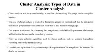 Cluster Analysis: Types of Data in
Cluster Analysis
• Cluster analysis, also known as clustering, is a method of data mining that groups similar data points
together.
• The goal of cluster analysis is to divide a dataset into groups (or clusters) such that the data points
within each group are more similar to each other than to data points in other groups.
• This process is often used for exploratory data analysis and can help identify patterns or relationships
within the data that may not be immediately obvious.
• There are many different algorithms used for cluster analysis, such as k-means, hierarchical
clustering, and density-based clustering.
• The choice of algorithm will depend on the specific requirements of the analysis and the nature of the
data being analyzed.
 
